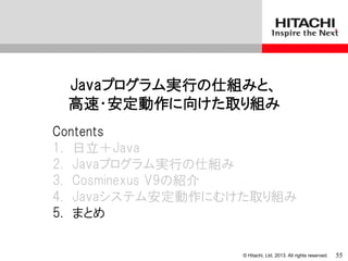 © Hitachi, Ltd. 2013. All rights reserved.
Javaプログラム実行の仕組みと、
高速・安定動作に向けた取り組み
Contents
1. 日立＋Java
2. Javaプログラム実行の仕組み
3. Cosminexus V9の紹介
4. Javaシステム安定動作にむけた取り組み
5. まとめ
55
 