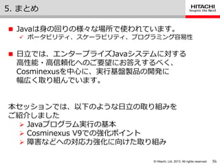 © Hitachi, Ltd. 2013. All rights reserved.
5. まとめ
 Javaは身の回りの様々な場所で使われています。
 ポータビリテゖ、スケーラビリテゖ、プログラミング容易性
 日立では、エンタープラ゗ズJavaシステムに対する
高性能・高信頼化へのご要望にお答えするべく、
Cosminexusを中心に、実行基盤製品の開発に
幅広く取り組んでいます。
本セッションでは、以下のような日立の取り組みを
ご紹介しました
 Javaプログラム実行の基本
 Cosminexus V9での強化ポ゗ント
 障害などへの対応力強化に向けた取り組み
56
 