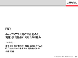 © Hitachi, Ltd. 2013. All rights reserved.
株式会社 日立製作所 情報・通信システム社
ITプラットフォーム事業本部 開発統括本部
Javaプログラム実行の仕組みと、
高速・安定動作に向けた取り組み
2013/5/11
小幡 元樹
END
57
 