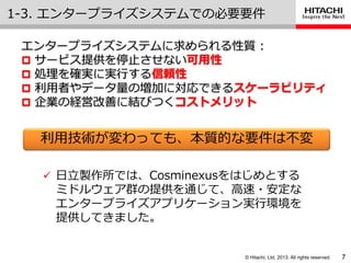 © Hitachi, Ltd. 2013. All rights reserved.
1-3. エンタープラ゗ズシステムでの必要要件
7
利用技術が変わっても、本質的な要件は不変
エンタープラ゗ズシステムに求められる性質 :
 サービス提供を停止させない可用性
 処理を確実に実行する信頼性
 利用者やデータ量の増加に対応できるスケーラビリティ
 企業の経営改善に結びつくコストメリット
 日立製作所では、Cosminexusをはじめとする
ミドルウェゕ群の提供を通じて、高速・安定な
エンタープラ゗ズゕプリケーション実行環境を
提供してきました。
 