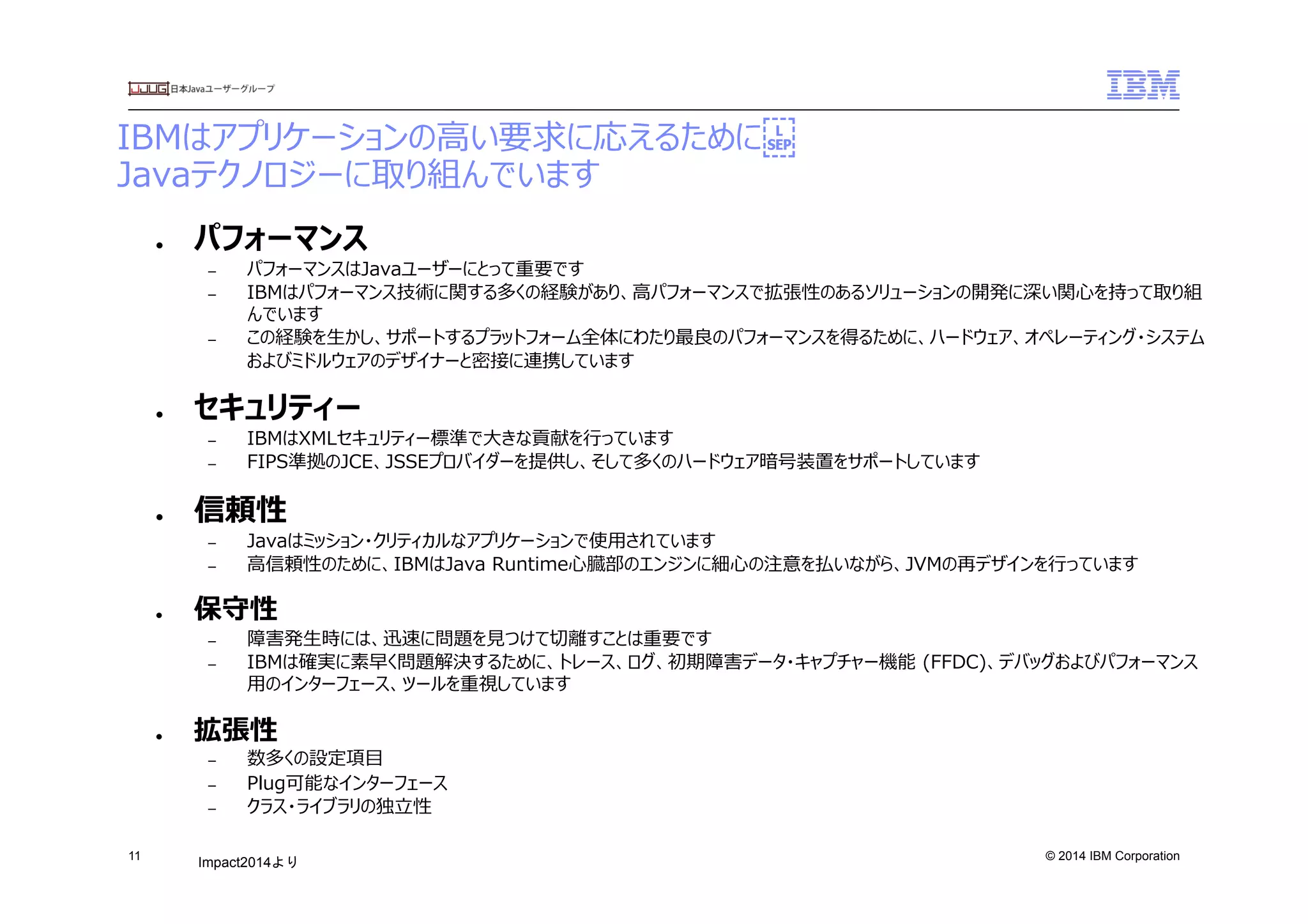 © 2014 IBM Corporation
IBMはアプリケーションの⾼高い要求に応えるために 
Javaテクノロジーに取り組んでいます
11
●  パフォーマンス
–  パフォーマンスはJavaユーザーにとって重要です
–  IBMはパフォーマンス技術に関する多くの経験があり、⾼高パフォーマンスで拡張性のあるソリューションの開発に深い関⼼心を持って取り組
んでいます
–  この経験を⽣生かし、サポートするプラットフォーム全体にわたり最良良のパフォーマンスを得るために、ハードウェア、オペレーティング・システム
およびミドルウェアのデザイナーと密接に連携しています
●  セキュリティー
–  IBMはXMLセキュリティー標準で⼤大きな貢献を⾏行行っています
–  FIPS準拠のJCE、JSSEプロバイダーを提供し、そして多くのハードウェア暗号装置をサポートしています
●  信頼性
–  Javaはミッション・クリティカルなアプリケーションで使⽤用されています
–  ⾼高信頼性のために、IBMはJava  Runtime⼼心臓部のエンジンに細⼼心の注意を払いながら、JVMの再デザインを⾏行行っています
●  保守性
–  障害発⽣生時には、迅速に問題を⾒見見つけて切切離離すことは重要です
–  IBMは確実に素早く問題解決するために、トレース、ログ、初期障害データ・キャプチャー機能  (FFDC)、デバッグおよびパフォーマンス
⽤用のインターフェース、ツールを重視しています
●  拡張性  
–  数多くの設定項⽬目
–  Plug可能なインターフェース
–  クラス・ライブラリの独⽴立立性
Impact2014より	
 
 