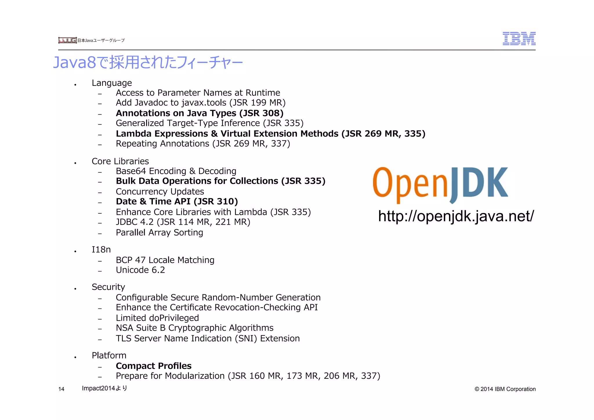 © 2014 IBM Corporation
Java8で採⽤用されたフィーチャー
14
●  Language
–  Access  to  Parameter  Names  at  Runtime
–  Add  Javadoc  to  javax.tools  (JSR  199  MR)
–  Annotations  on  Java  Types  (JSR  308)
–  Generalized  Target-‐‑‒Type  Inference  (JSR  335)
–  Lambda  Expressions  &  Virtual  Extension  Methods  (JSR  269  MR,  335)
–  Repeating  Annotations  (JSR  269  MR,  337)
●  Core  Libraries
–  Base64  Encoding  &  Decoding
–  Bulk  Data  Operations  for  Collections  (JSR  335)
–  Concurrency  Updates
–  Date  &  Time  API  (JSR  310)
–  Enhance  Core  Libraries  with  Lambda  (JSR  335)
–  JDBC  4.2  (JSR  114  MR,  221  MR)
–  Parallel  Array  Sorting
●  I18n
–  BCP  47  Locale  Matching
–  Unicode  6.2
●  Security
–  Conﬁgurable  Secure  Random-‐‑‒Number  Generation
–  Enhance  the  Certiﬁcate  Revocation-‐‑‒Checking  API
–  Limited  doPrivileged
–  NSA  Suite  B  Cryptographic  Algorithms
–  TLS  Server  Name  Indication  (SNI)  Extension
●  Platform
–  Compact  Proﬁles
–  Prepare  for  Modularization  (JSR  160  MR,  173  MR,  206  MR,  337)
http://openjdk.java.net/
Impact2014より	
 
 