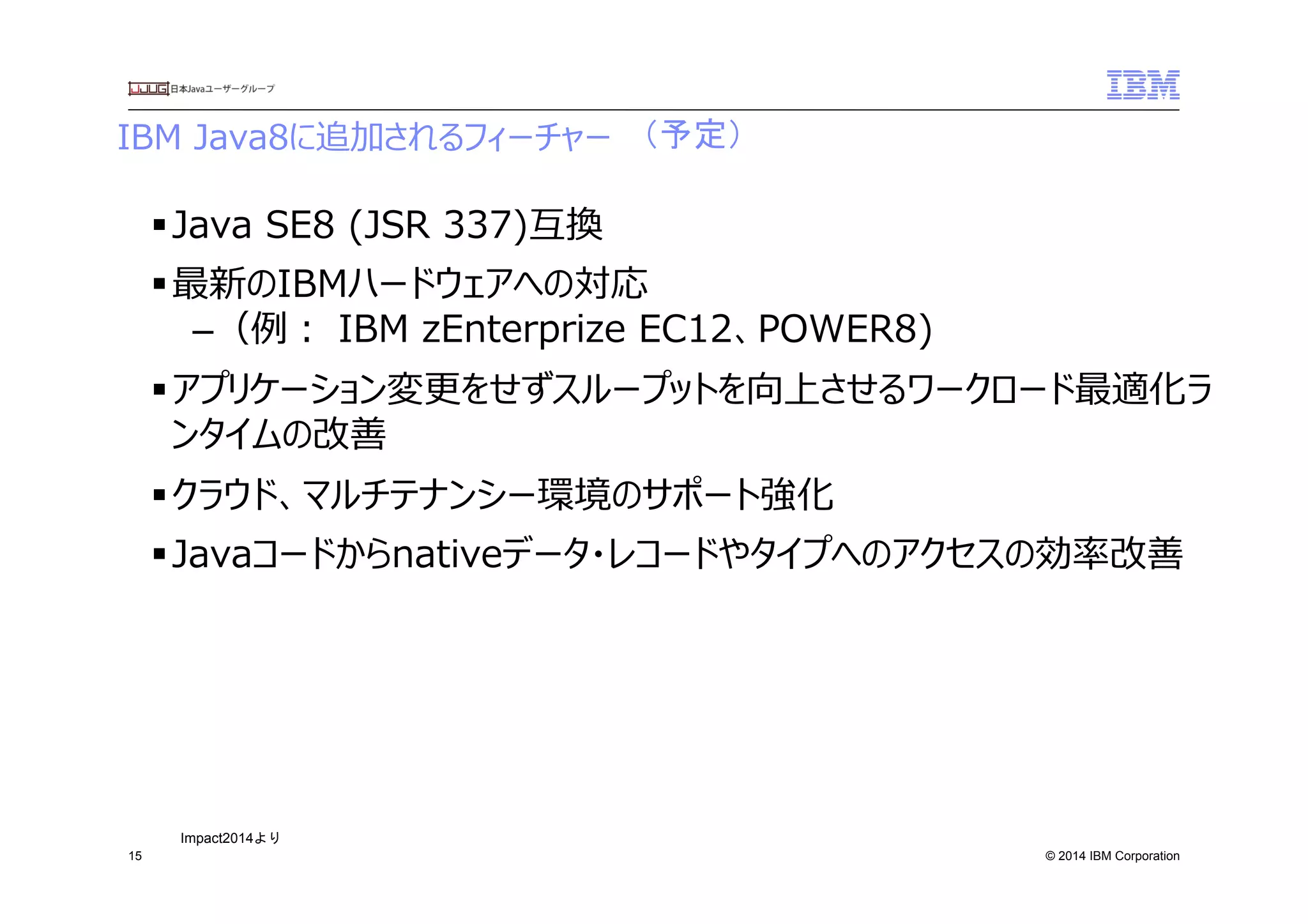© 2014 IBM Corporation
IBM  Java8に追加されるフィーチャー
15
§ Java  SE8  (JSR  337)互換
§ 最新のIBMハードウェアへの対応
– （例例：  IBM  zEnterprize  EC12、POWER8)
§ アプリケーション変更更をせずスループットを向上させるワークロード最適化ラ
ンタイムの改善
§ クラウド、マルチテナンシー環境のサポート強化
§ Javaコードからnativeデータ・レコードやタイプへのアクセスの効率率率改善
（予定）	
 
Impact2014より	
 
 