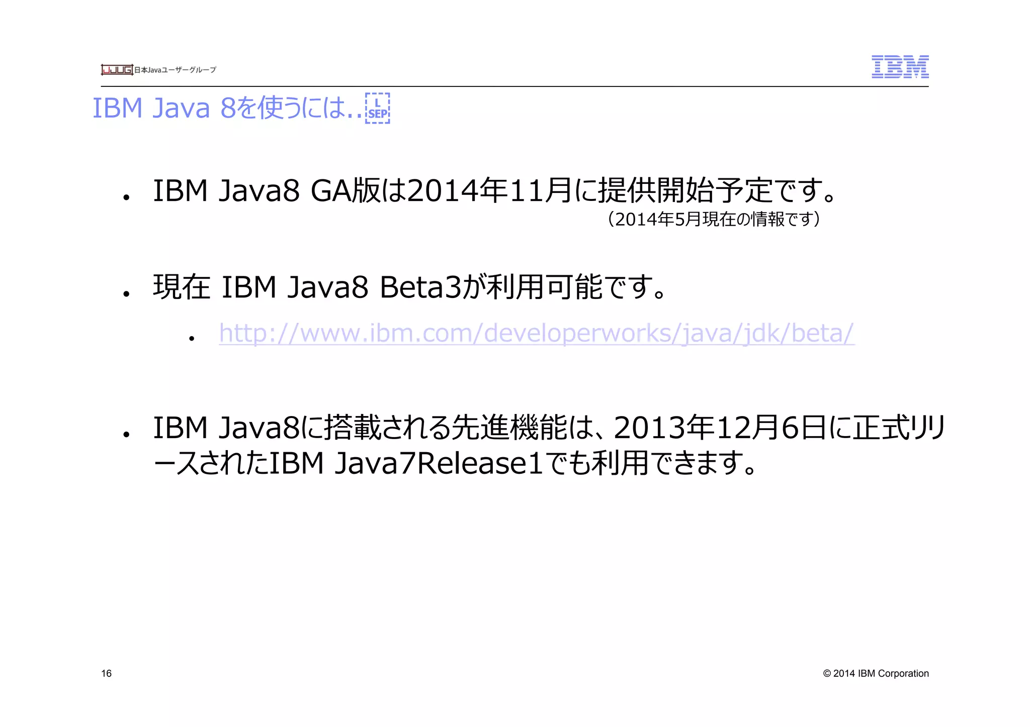 © 2014 IBM Corporation
IBM  Java  8を使うには..　
16
●  IBM  Java8  GA版は2014年年11⽉月に提供開始予定です。
●  現在  IBM  Java8  Beta3が利利⽤用可能です。
●  http://www.ibm.com/developerworks/java/jdk/beta/
●  IBM  Java8に搭載される先進機能は、2013年年12⽉月6⽇日に正式リリ
ースされたIBM  Java7Release1でも利利⽤用できます。
  （2014年年5⽉月現在の情報です）
 