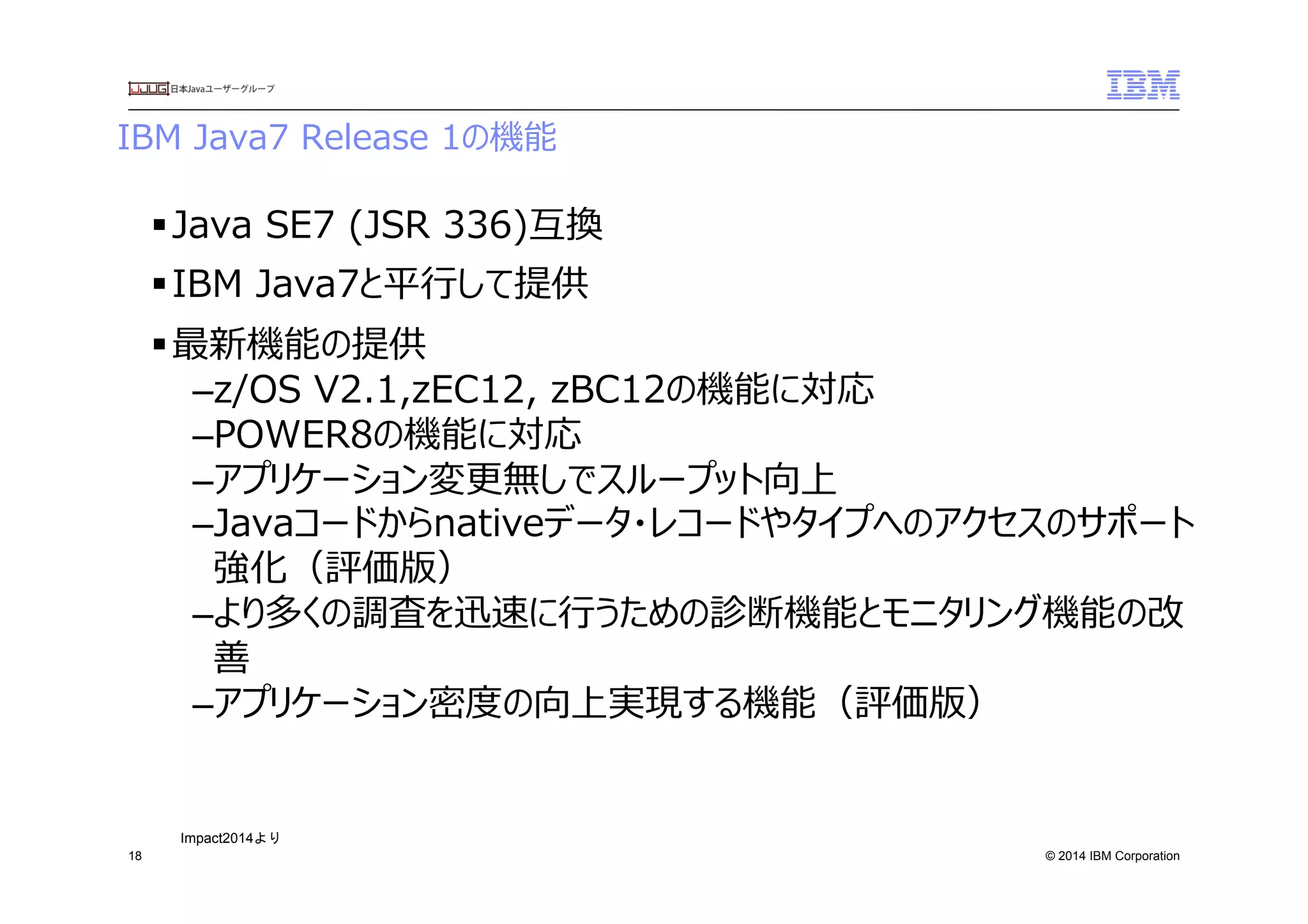 © 2014 IBM Corporation
IBM  Java7  Release  1の機能　
18
§ Java  SE7  (JSR  336)互換
§ IBM  Java7と平⾏行行して提供
§ 最新機能の提供
– z/OS  V2.1,zEC12,  zBC12の機能に対応
– POWER8の機能に対応
– アプリケーション変更更無しでスループット向上
– Javaコードからnativeデータ・レコードやタイプへのアクセスのサポート
強化（評価版）
– より多くの調査を迅速に⾏行行うための診断機能とモニタリング機能の改
善
– アプリケーション密度度の向上実現する機能（評価版）
Impact2014より	
 
 