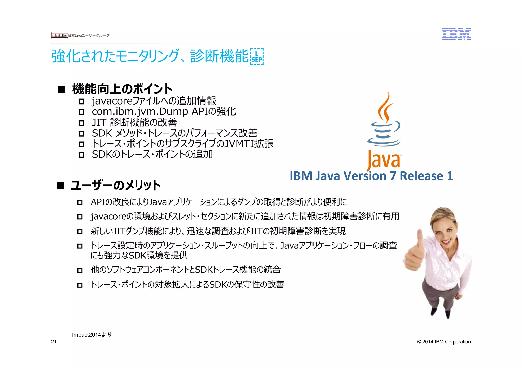 © 2014 IBM Corporation
強化されたモニタリング、診断機能
21
■  機能向上のポイント
p  javacoreファイルへの追加情報
p  com.ibm.jvm.Dump  APIの強化
p  JIT  診断機能の改善
p  SDK  メソッド・トレースのパフォーマンス改善
p  トレース・ポイントのサブスクライブのJVMTI拡張
p  SDKのトレース・ポイントの追加
■  ユーザーのメリット
p  APIの改良良によりJavaアプリケーションによるダンプの取得と診断がより便便利利に　
p  javacoreの環境およびスレッド・セクションに新たに追加された情報は初期障害診断に有⽤用
p  新しいJITダンプ機能により、迅速な調査およびJITの初期障害診断を実現
p  トレース設定時のアプリケーション・スループットの向上で、Javaアプリケーション・フローの調査
にも強⼒力力なSDK環境を提供
p  他のソフトウェアコンポーネントとSDKトレース機能の統合
p  トレース・ポイントの対象拡⼤大によるSDKの保守性の改善
IBM	
  Java	
  Version	
  7	
  Release	
  1	
  
Impact2014より	
 
 