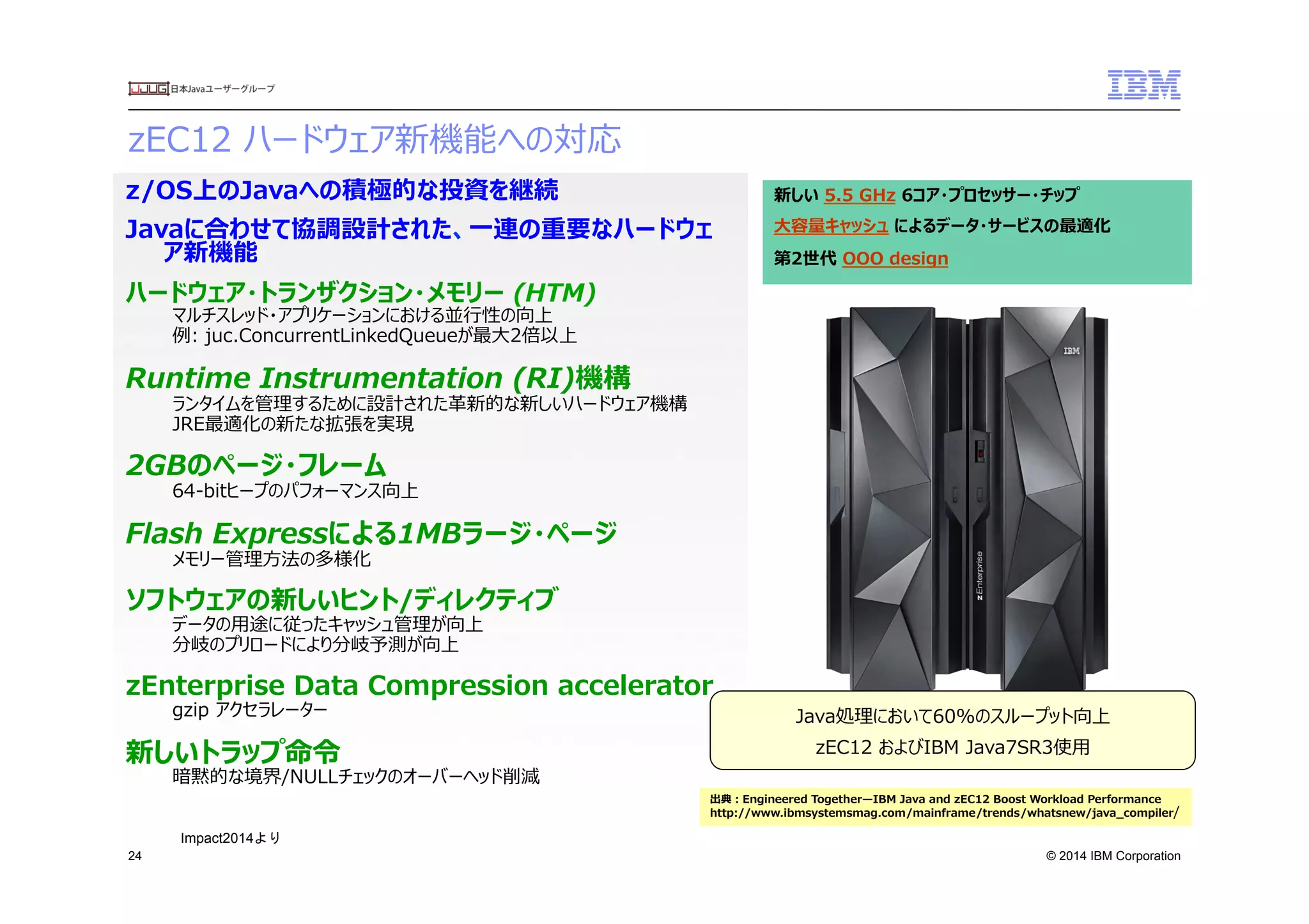 © 2014 IBM Corporation
zEC12  ハードウェア新機能への対応　
24
z/OS上のJavaへの積極的な投資を継続
Javaに合わせて協調設計された、⼀一連の重要なハードウェ
ア新機能
ハードウェア・トランザクション・メモリー  (HTM)  
マルチスレッド・アプリケーションにおける並⾏行行性の向上
例例:  juc.ConcurrentLinkedQueueが最⼤大2倍以上
Runtime  Instrumentation  (RI)機構
ランタイムを管理理するために設計された⾰革新的な新しいハードウェア機構
JRE最適化の新たな拡張を実現
2GBのページ・フレーム
64-‐‑‒bitヒープのパフォーマンス向上
Flash  Expressによる1MBラージ・ページ
メモリー管理理⽅方法の多様化
ソフトウェアの新しいヒント/ディレクティブ
データの⽤用途に従ったキャッシュ管理理が向上
分岐のプリロードにより分岐予測が向上
zEnterprise  Data  Compression  accelerator
gzip  アクセラレーター
新しいトラップ命令令
暗黙的な境界/NULLチェックのオーバーヘッド削減
新しい  5.5  GHz  6コア・プロセッサー・チップ
⼤大容量量キャッシュ  によるデータ・サービスの最適化  
第2世代  OOO  design
Java処理理において60%のスループット向上
zEC12  およびIBM  Java7SR3使⽤用
出典：Engineered  Together̶—IBM  Java  and  zEC12  Boost  Workload  Performance
http://www.ibmsystemsmag.com/mainframe/trends/whatsnew/java_̲compiler/
Impact2014より	
 
 