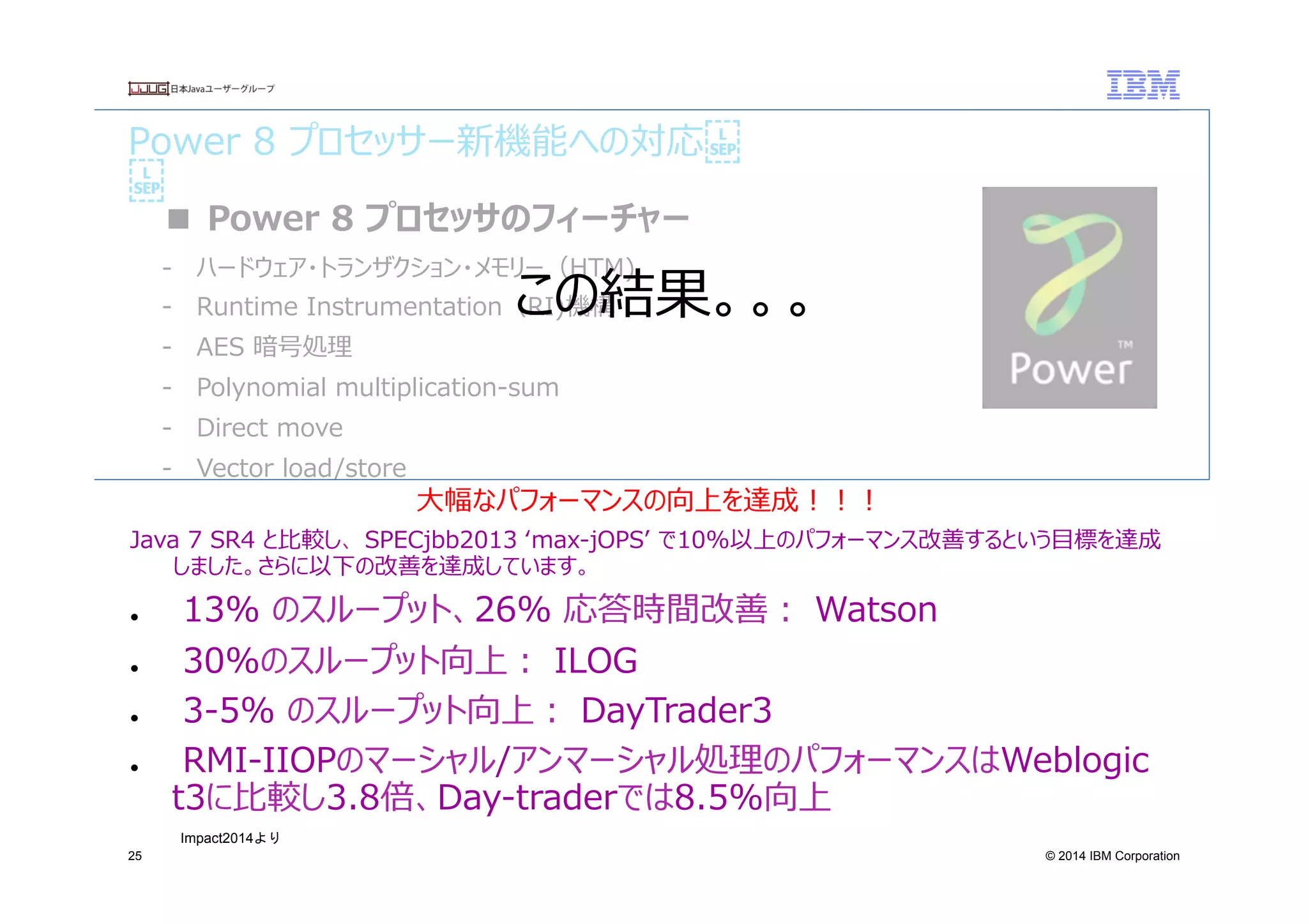 © 2014 IBM Corporation
Power  8  プロセッサー新機能への対応
25
■  Power  8  プロセッサのフィーチャー
-‐‑‒  ハードウェア・トランザクション・メモリー（HTM)
-‐‑‒  Runtime  Instrumentation（RI)機構
-‐‑‒  AES  暗号処理理
-‐‑‒  Polynomial  multiplication-‐‑‒sum
-‐‑‒  Direct  move
-‐‑‒  Vector  load/store
-‐‑‒  SMT8
-‐‑‒  16バイト  larx/stcxlq/stq
ここでご紹介したzEC12およびPower8新機能への対応はIBM  J9  JVMとJITコンパイラ―によっ
て直接使⽤用されている機能です。
いずれもパフォーマンス等の利利⽤用者へのメリットを提供するものであり、既存のJavaアプリケーション
および開発者への影響をあたえるものではありません。
⼤大幅なパフォーマンスの向上を達成！！！　
Java  7  SR4  と⽐比較し、  SPECjbb2013  ʻ‘max-‐‑‒jOPSʼ’  で10%以上のパフォーマンス改善するという⽬目標を達成
しました。さらに以下の改善を達成しています。
●    13%  のスループット、26%  応答時間改善：  Watson
●    30%のスループット向上：  ILOG
●    3-‐‑‒5%  のスループット向上：  DayTrader3
●    RMI-‐‑‒IIOPのマーシャル/アンマーシャル処理理のパフォーマンスはWeblogic  
t3に⽐比較し3.8倍、Day-‐‑‒traderでは8.5%向上
Impact2014より	
 
この結果。。。
 