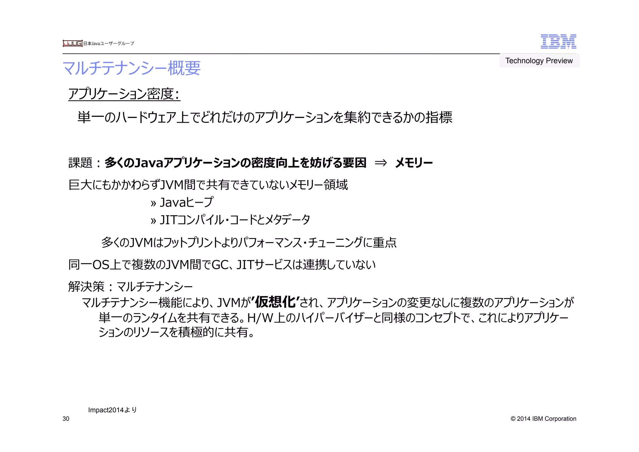 © 2014 IBM Corporation
マルチテナンシー概要　
30
アプリケーション密度度:  
　単⼀一のハードウェア上でどれだけのアプリケーションを集約できるかの指標
課題：多くのJavaアプリケーションの密度度向上を妨げる要因　⇒　メモリー
巨⼤大にもかかわらずJVM間で共有できていないメモリー領領域　
» Javaヒープ
» JITコンパイル・コードとメタデータ
　 多くのJVMはフットプリントよりパフォーマンス・チューニングに重点
同⼀一OS上で複数のJVM間でGC、JITサービスは連携していない
解決策：マルチテナンシー
マルチテナンシー機能により、JVMがʼ’仮想化ʼ’され、アプリケーションの変更更なしに複数のアプリケーションが
単⼀一のランタイムを共有できる。H/W上のハイパーバイザーと同様のコンセプトで、これによりアプリケー
ションのリソースを積極的に共有。
Technology Preview	
 
Impact2014より	
 
 