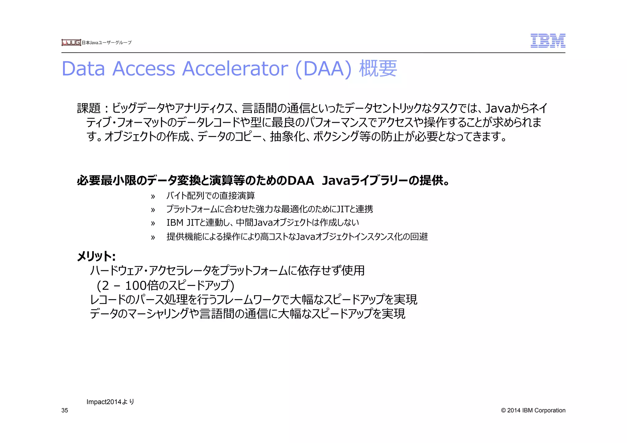 © 2014 IBM Corporation
Data  Access  Accelerator  (DAA)  概要
35
課題：ビッグデータやアナリティクス、⾔言語間の通信といったデータセントリックなタスクでは、Javaからネイ
ティブ・フォーマットのデータレコードや型に最良良のパフォーマンスでアクセスや操作することが求められま
す。オブジェクトの作成、データのコピー、抽象化、ボクシング等の防⽌止が必要となってきます。
必要最⼩小限のデータ変換と演算等のためのDAA　Javaライブラリーの提供。
»  バイト配列列での直接演算
»  プラットフォームに合わせた強⼒力力な最適化のためにJITと連携
»  IBM  JITと連動し、中間Javaオブジェクトは作成しない
»  提供機能による操作により⾼高コストなJavaオブジェクトインスタンス化の回避
メリット:
ハードウェア・アクセラレータをプラットフォームに依存せず使⽤用
(2  –  100倍のスピードアップ)
レコードのパース処理理を⾏行行うフレームワークで⼤大幅なスピードアップを実現
データのマーシャリングや⾔言語間の通信に⼤大幅なスピードアップを実現
Impact2014より	
 
 