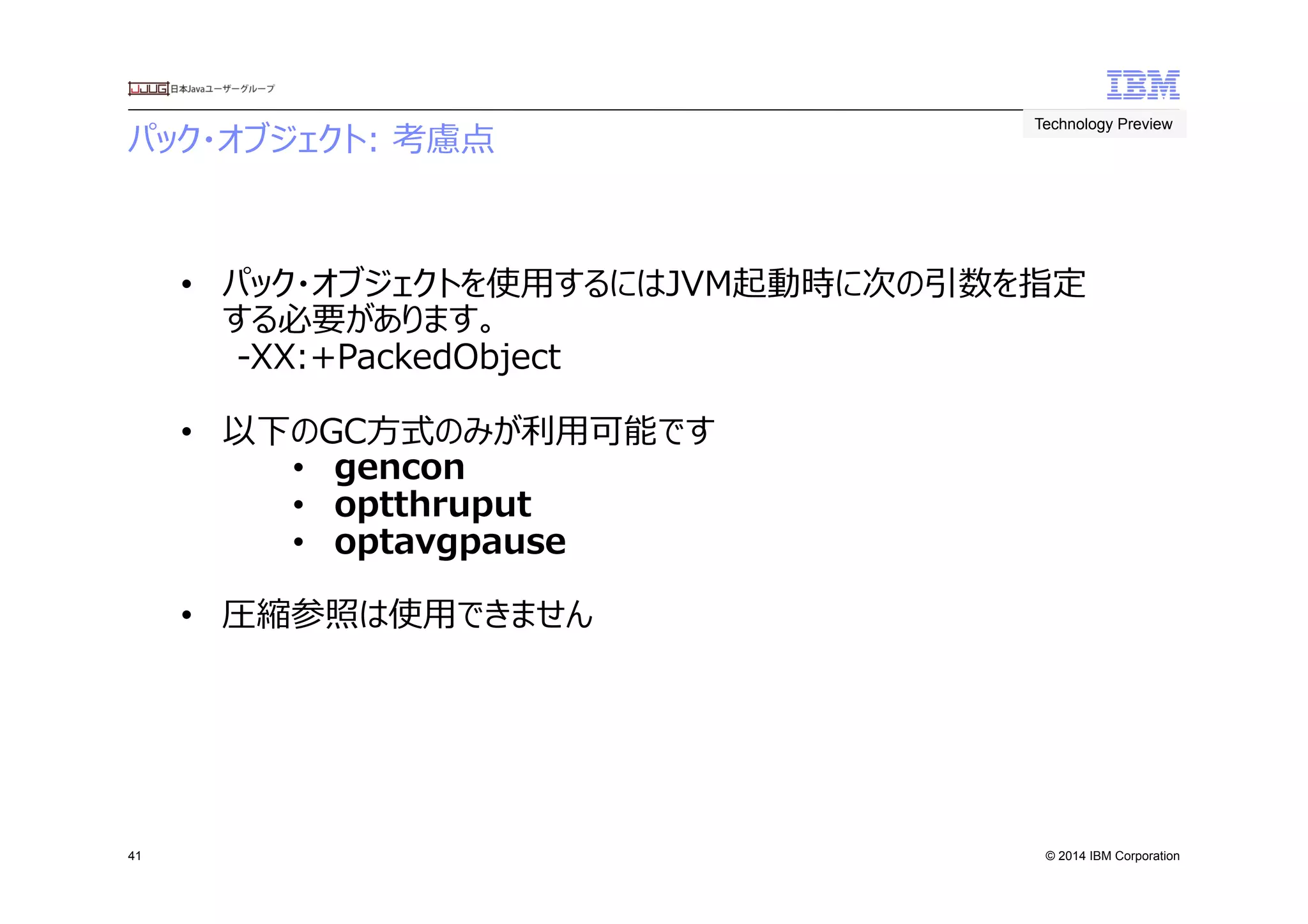 © 2014 IBM Corporation
パック・オブジェクト:  考慮点　
41
Technology Preview	
 
•  パック・オブジェクトを使⽤用するにはJVM起動時に次の引数を指定
する必要があります。
-‐‑‒XX:+PackedObject
•  以下のGC⽅方式のみが利利⽤用可能です
•  gencon
•  optthruput
•  optavgpause
•  圧縮参照は使⽤用できません
 