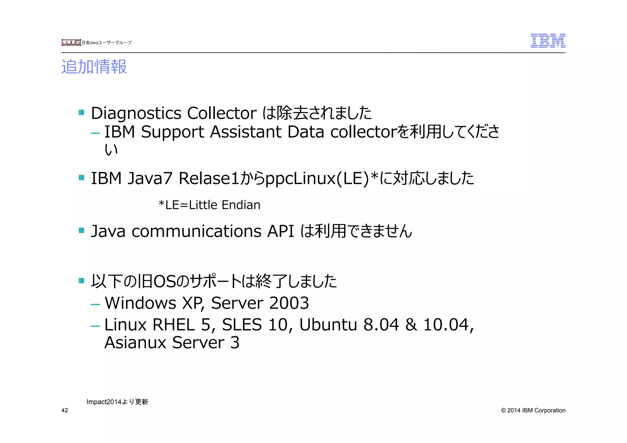 © 2014 IBM Corporation
追加情報
42
§ Diagnostics  Collector  は除去されました
– IBM  Support  Assistant  Data  collectorを利利⽤用してくださ
い
§ IBM  Java7  Relase1からppcLinux(LE)*に対応しました
*LE=Little  Endian
§ Java  communications  API  は利利⽤用できません
§ 以下の旧OSのサポートは終了了しました
– Windows  XP,  Server  2003
– Linux  RHEL  5,  SLES  10,  Ubuntu  8.04  &  10.04,  
Asianux  Server  3
Impact2014より更新	
 
 