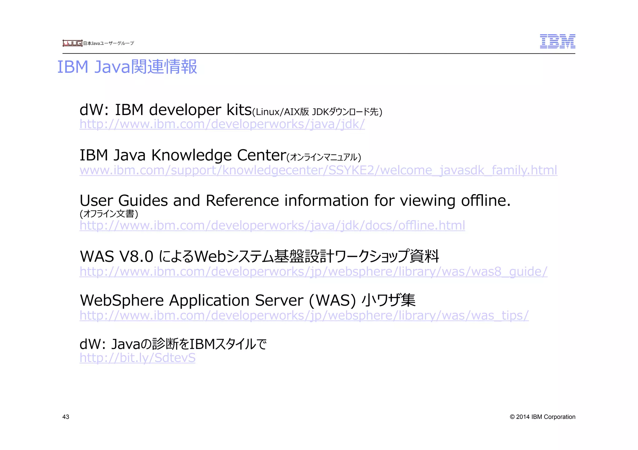 © 2014 IBM Corporation
IBM  Java関連情報　
43
dW:  IBM  developer  kits(Linux/AIX版  JDKダウンロード先)
http://www.ibm.com/developerworks/java/jdk/
IBM  Java  Knowledge  Center(オンラインマニュアル)
www.ibm.com/support/knowledgecenter/SSYKE2/welcome_̲javasdk_̲family.html
User  Guides  and  Reference  information  for  viewing  oﬄine.  
(オフライン⽂文書)
http://www.ibm.com/developerworks/java/jdk/docs/oﬄine.html
WAS  V8.0  によるWebシステム基盤設計ワークショップ資料料
http://www.ibm.com/developerworks/jp/websphere/library/was/was8_̲guide/
WebSphere  Application  Server  (WAS)  ⼩小ワザ集
http://www.ibm.com/developerworks/jp/websphere/library/was/was_̲tips/
dW:  Javaの診断をIBMスタイルで
http://bit.ly/SdtevS
 