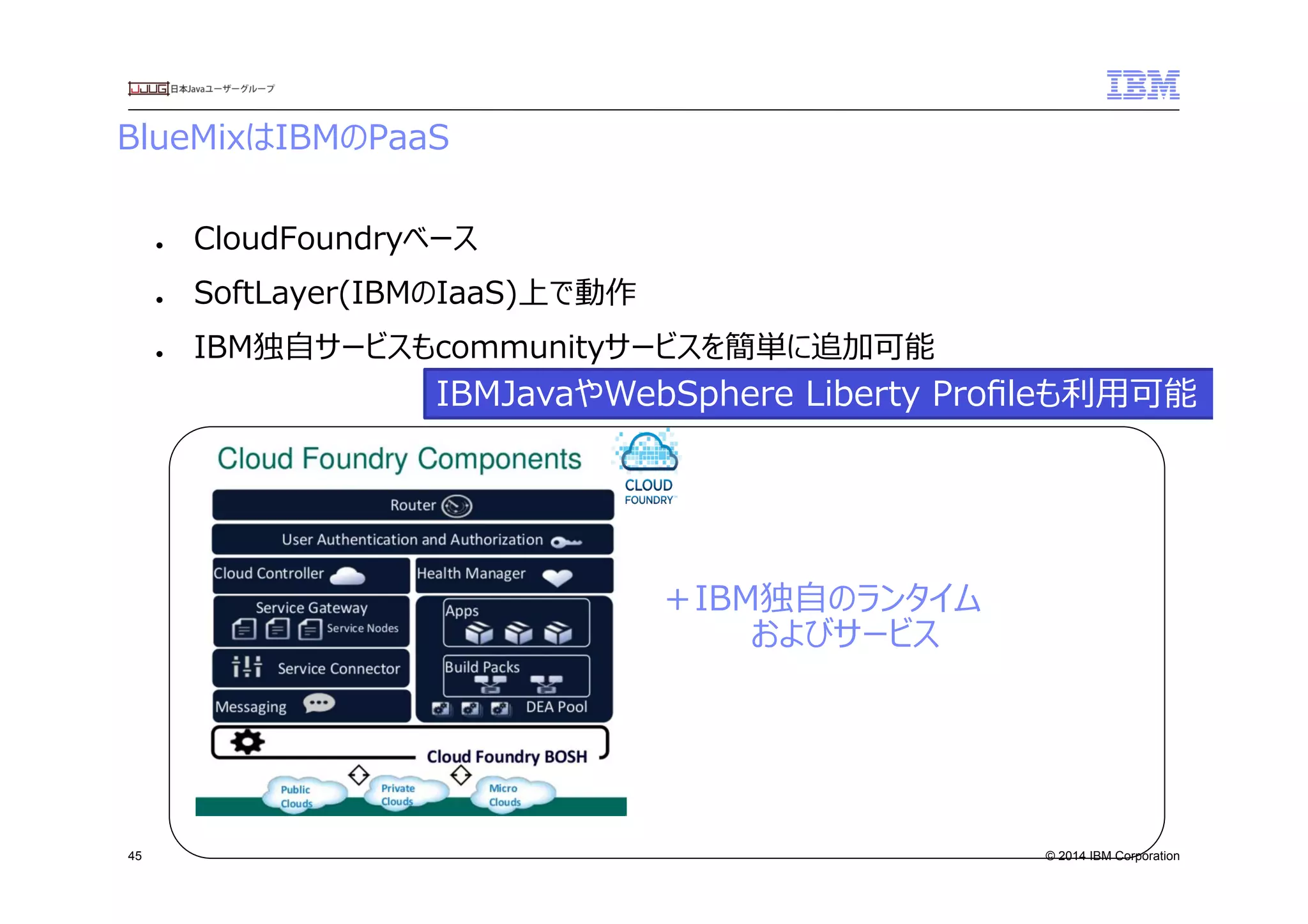 © 2014 IBM Corporation
BlueMixはIBMのPaaS
45
●  CloudFoundryベース
●  SoftLayer(IBMのIaaS)上で動作
●  IBM独⾃自サービスもcommunityサービスを簡単に追加可能
＋IBM独⾃自のランタイム
　　　　およびサービス
IBMJavaやWebSphere  Liberty  Proﬁleも利利⽤用可能
 