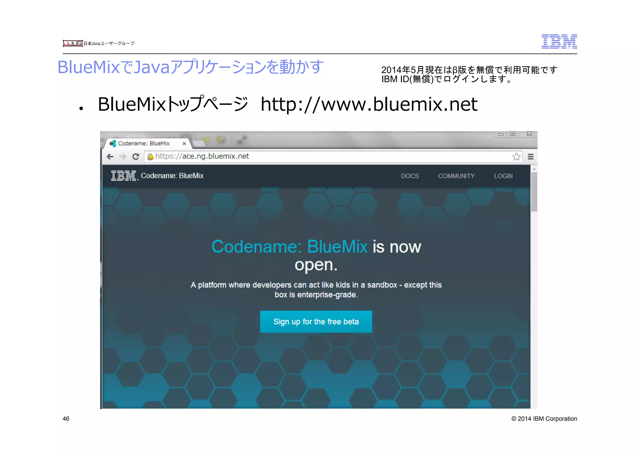 © 2014 IBM Corporation
BlueMixでJavaアプリケーションを動かす
46
●  BlueMixトップページ　http://www.bluemix.net
2014年5月現在はβ版を無償で利用可能です
IBM ID(無償)でログインします。	
 
 