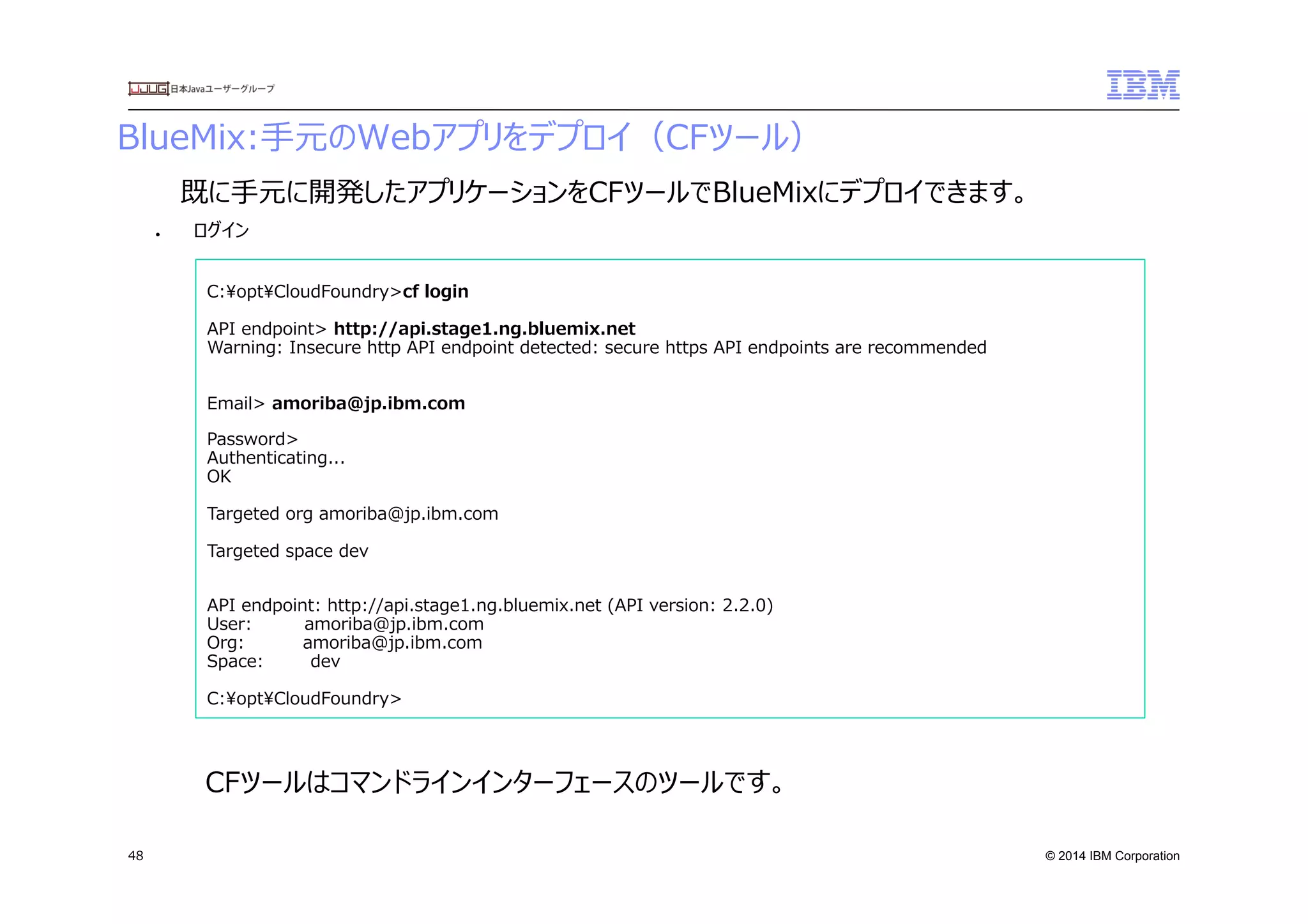 © 2014 IBM Corporation
BlueMix:⼿手元のWebアプリをデプロイ（CFツール）
48
●  ログイン
C:optCloudFoundry>cf  login
API  endpoint>  http://api.stage1.ng.bluemix.net
Warning:  Insecure  http  API  endpoint  detected:  secure  https  API  endpoints  are  recommended
Email>  amoriba@jp.ibm.com
Password>
Authenticating...
OK
Targeted  org  amoriba@jp.ibm.com
Targeted  space  dev
API  endpoint:  http://api.stage1.ng.bluemix.net  (API  version:  2.2.0)
User:                  amoriba@jp.ibm.com
Org:                    amoriba@jp.ibm.com
Space:                dev
C:optCloudFoundry>
既に⼿手元に開発したアプリケーションをCFツールでBlueMixにデプロイできます。
CFツールはコマンドラインインターフェースのツールです。
 
