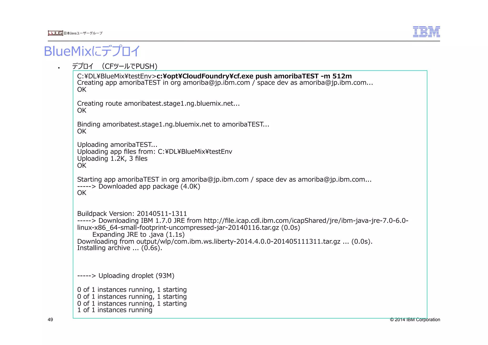 © 2014 IBM Corporation
BlueMixにデプロイ
49
●  デプロイ　（CFツールでPUSH)
C:DLBlueMixtestEnv>c:optCloudFoundrycf.exe  push  amoribaTEST  -‐‑‒m  512m
Creating  app  amoribaTEST  in  org  amoriba@jp.ibm.com  /  space  dev  as  amoriba@jp.ibm.com...
OK
Creating  route  amoribatest.stage1.ng.bluemix.net...
OK
Binding  amoribatest.stage1.ng.bluemix.net  to  amoribaTEST...
OK
Uploading  amoribaTEST...
Uploading  app  ﬁles  from:  C:DLBlueMixtestEnv
Uploading  1.2K,  3  ﬁles
OK
Starting  app  amoribaTEST  in  org  amoriba@jp.ibm.com  /  space  dev  as  amoriba@jp.ibm.com...
-‐‑‒-‐‑‒-‐‑‒-‐‑‒-‐‑‒>  Downloaded  app  package  (4.0K)
OK
Buildpack  Version:  20140511-‐‑‒1311
-‐‑‒-‐‑‒-‐‑‒-‐‑‒-‐‑‒>  Downloading  IBM  1.7.0  JRE  from  http://ﬁle.icap.cdl.ibm.com/icapShared/jre/ibm-‐‑‒java-‐‑‒jre-‐‑‒7.0-‐‑‒6.0-‐‑‒
linux-‐‑‒x86_̲64-‐‑‒small-‐‑‒footprint-‐‑‒uncompressed-‐‑‒jar-‐‑‒20140116.tar.gz  (0.0s)
              Expanding  JRE  to  .java  (1.1s)
Downloading  from  output/wlp/com.ibm.ws.liberty-‐‑‒2014.4.0.0-‐‑‒201405111311.tar.gz  ...  (0.0s).
Installing  archive  ...  (0.6s).
-‐‑‒-‐‑‒-‐‑‒-‐‑‒-‐‑‒>  Uploading  droplet  (93M)
0  of  1  instances  running,  1  starting
0  of  1  instances  running,  1  starting
0  of  1  instances  running,  1  starting
1  of  1  instances  running
 