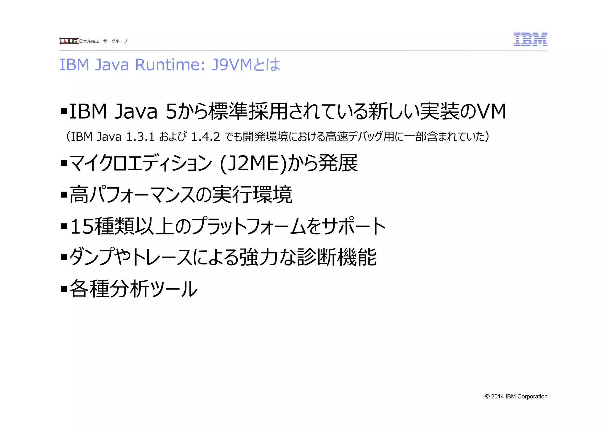 © 2014 IBM Corporation
IBM  Java  Runtime:  J9VMとは
§ IBM  Java  5から標準採⽤用されている新しい実装のVM
（IBM  Java  1.3.1  および  1.4.2  でも開発環境における⾼高速デバッグ⽤用に⼀一部含まれていた）
§ マイクロエディション  (J2ME)から発展
§ ⾼高パフォーマンスの実⾏行行環境
§ 15種類以上のプラットフォームをサポート
§ ダンプやトレースによる強⼒力力な診断機能
§ 各種分析ツール
 