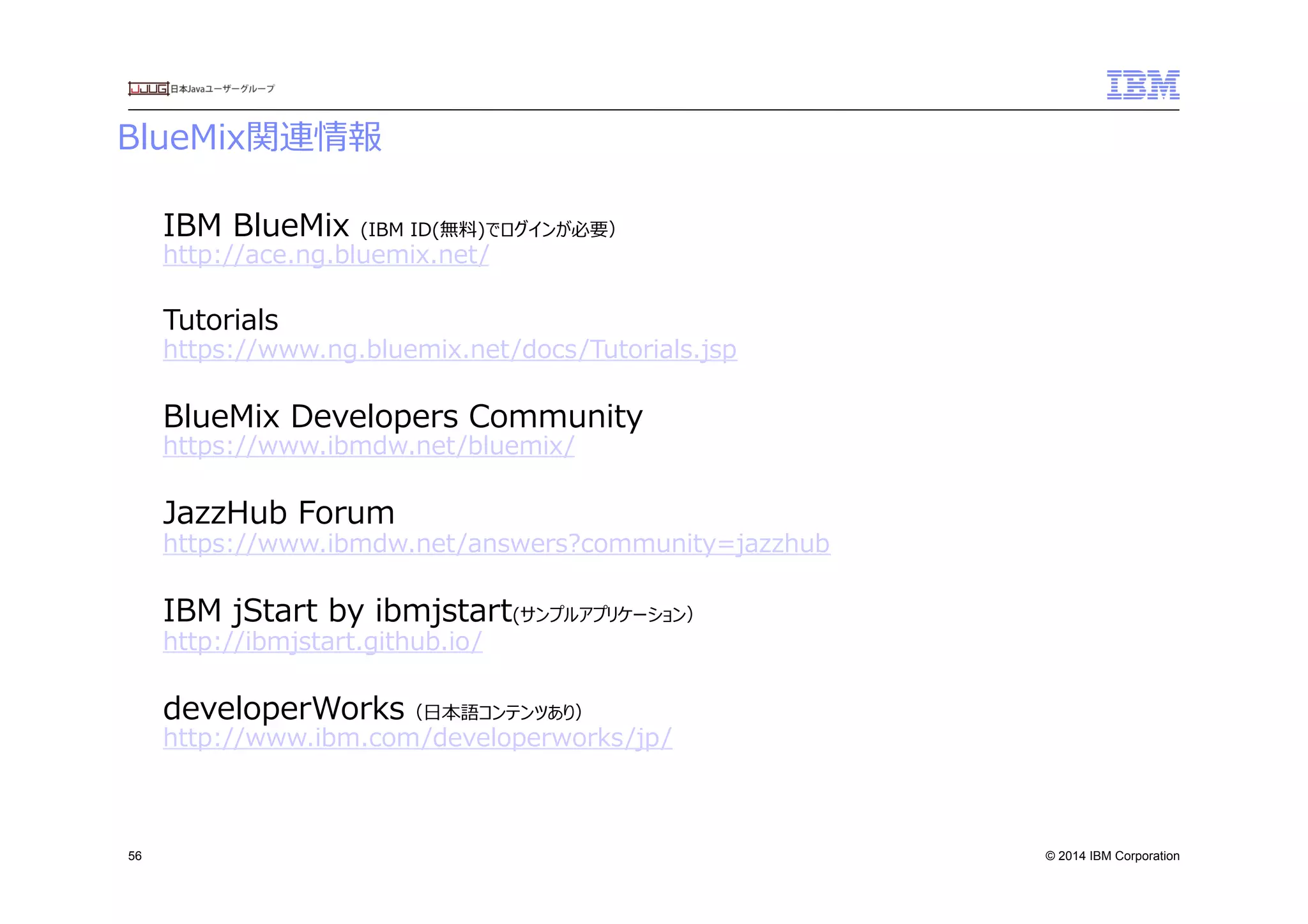 © 2014 IBM Corporation
BlueMix関連情報　
56
IBM  BlueMix  (IBM  ID(無料料)でログインが必要）
http://ace.ng.bluemix.net/
Tutorials
https://www.ng.bluemix.net/docs/Tutorials.jsp
BlueMix  Developers  Community
https://www.ibmdw.net/bluemix/
JazzHub  Forum
https://www.ibmdw.net/answers?community=jazzhub
IBM  jStart  by  ibmjstart(サンプルアプリケーション）
http://ibmjstart.github.io/
developerWorks（⽇日本語コンテンツあり）
http://www.ibm.com/developerworks/jp/
 