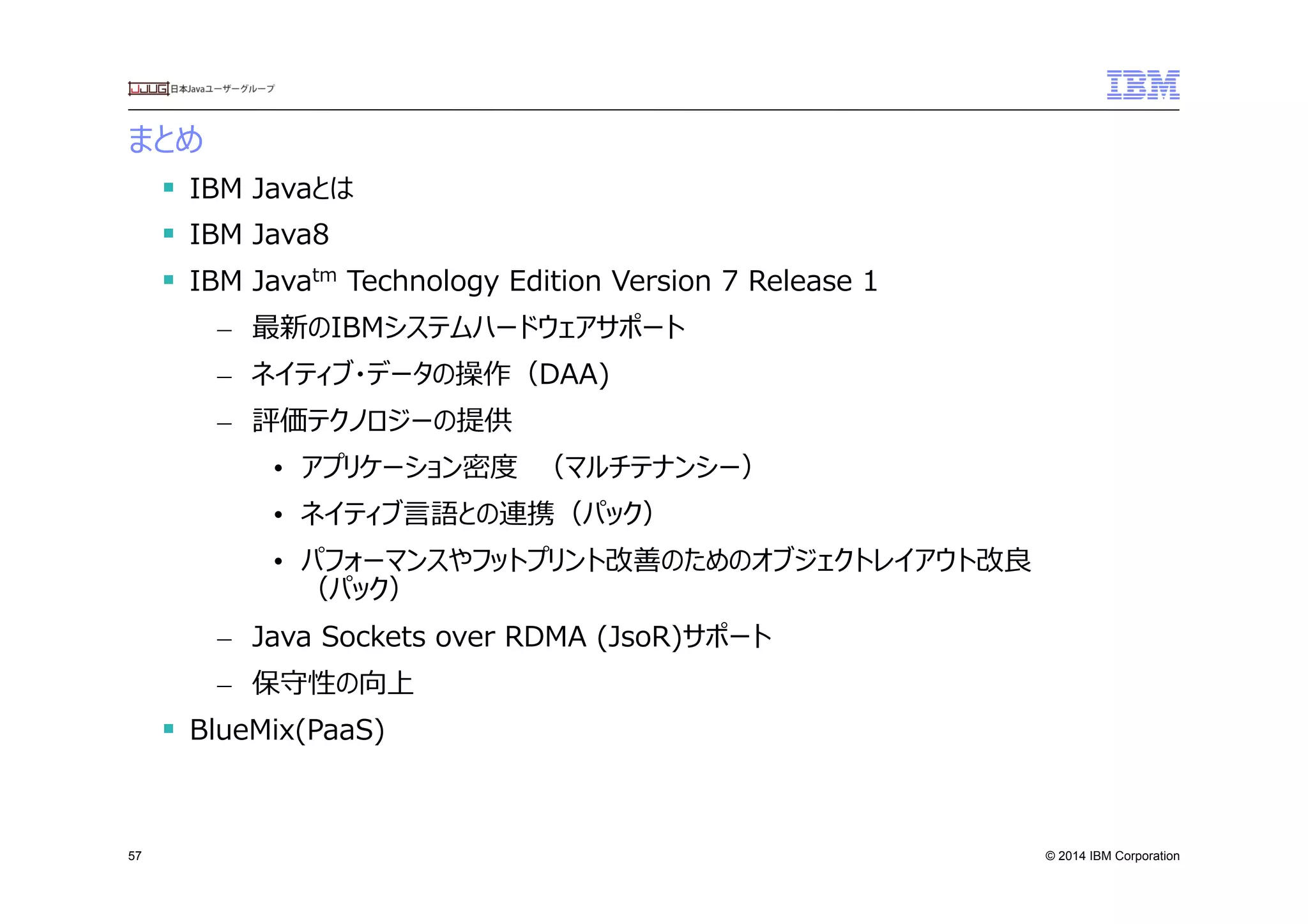 © 2014 IBM Corporation
まとめ
57
§  IBM  Javaとは
§  IBM  Java8
§  IBM  Javatm  Technology  Edition  Version  7  Release  1
–  最新のIBMシステムハードウェアサポート
–  ネイティブ・データの操作（DAA)
–  評価テクノロジーの提供
•  アプリケーション密度度　（マルチテナンシー）
•  ネイティブ⾔言語との連携（パック）
•  パフォーマンスやフットプリント改善のためのオブジェクトレイアウト改良良  
（パック）
–  Java  Sockets  over  RDMA  (JsoR)サポート
–  保守性の向上  
§  BlueMix(PaaS)
 