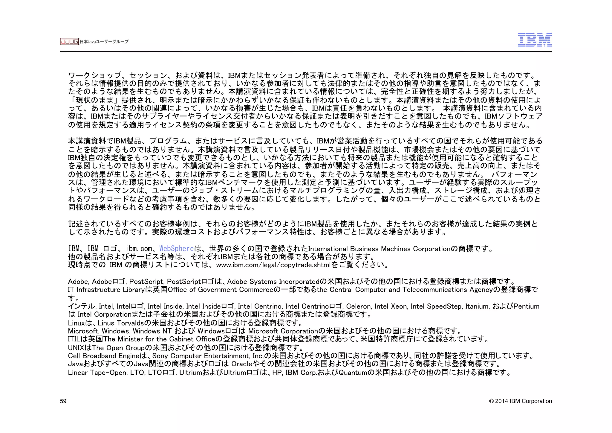© 2014 IBM Corporation59
ワークショップ、セッション、および資料は、IBMまたはセッション発表者によって準備され、それぞれ独自の見解を反映したものです。
それらは情報提供の目的のみで提供されており、いかなる参加者に対しても法律的またはその他の指導や助言を意図したものではなく、ま
たそのような結果を生むものでもありません。本講演資料に含まれている情報については、完全性と正確性を期するよう努力しましたが、
「現状のまま」提供され、明示または暗示にかかわらずいかなる保証も伴わないものとします。本講演資料またはその他の資料の使用によ
って、あるいはその他の関連によって、いかなる損害が生じた場合も、IBMは責任を負わないものとします。	
 本講演資料に含まれている内
容は、IBMまたはそのサプライヤーやライセンス交付者からいかなる保証または表明を引きだすことを意図したものでも、IBMソフトウェア
の使用を規定する適用ライセンス契約の条項を変更することを意図したものでもなく、またそのような結果を生むものでもありません。	
 
	
 
本講演資料でIBM製品、プログラム、またはサービスに言及していても、IBMが営業活動を行っているすべての国でそれらが使用可能である
ことを暗示するものではありません。本講演資料で言及している製品リリース日付や製品機能は、市場機会またはその他の要因に基づいて
IBM独自の決定権をもっていつでも変更できるものとし、いかなる方法においても将来の製品または機能が使用可能になると確約すること
を意図したものではありません。本講演資料に含まれている内容は、参加者が開始する活動によって特定の販売、売上高の向上、またはそ
の他の結果が生じると述べる、または暗示することを意図したものでも、またそのような結果を生むものでもありません。	
 パフォーマン
スは、管理された環境において標準的なIBMベンチマークを使用した測定と予測に基づいています。ユーザーが経験する実際のスループッ
トやパフォーマンスは、ユーザーのジョブ・ストリームにおけるマルチプログラミングの量、入出力構成、ストレージ構成、および処理さ
れるワークロードなどの考慮事項を含む、数多くの要因に応じて変化します。したがって、個々のユーザーがここで述べられているものと
同様の結果を得られると確約するものではありません。	
 
	
 
記述されているすべてのお客様事例は、それらのお客様がどのようにIBM製品を使用したか、またそれらのお客様が達成した結果の実例と
して示されたものです。実際の環境コストおよびパフォーマンス特性は、お客様ごとに異なる場合があります。	
 
	
 
IBM、IBM	
 ロゴ、ibm.com、WebSphereは、世界の多くの国で登録されたInternational Business Machines Corporationの商標です。	
 
他の製品名およびサービス名等は、それぞれIBMまたは各社の商標である場合があります。	
 
現時点での	
 IBM の商標リストについては、www.ibm.com/legal/copytrade.shtmlをご覧ください。	
 	
 
	
 
Adobe, Adobeロゴ, PostScript, PostScriptロゴは、Adobe Systems Incorporatedの米国およびその他の国における登録商標または商標です。	
IT Infrastructure Libraryは英国Office of Government Commerceの一部であるthe Central Computer and Telecommunications Agencyの登録商標で
す。	
インテル, Intel, Intelロゴ, Intel Inside, Intel Insideロゴ, Intel Centrino, Intel Centrinoロゴ, Celeron, Intel Xeon, Intel SpeedStep, Itanium, およびPentium
は Intel Corporationまたは子会社の米国およびその他の国における商標または登録商標です。	
Linuxは、Linus Torvaldsの米国およびその他の国における登録商標です。	
Microsoft, Windows, Windows NT および Windowsロゴは Microsoft Corporationの米国およびその他の国における商標です。	
ITILは英国The Minister for the Cabinet Officeの登録商標および共同体登録商標であって、米国特許商標庁にて登録されています。	
UNIXはThe Open Groupの米国およびその他の国における登録商標です。	
Cell Broadband Engineは、Sony Computer Entertainment, Inc.の米国およびその他の国における商標であり、同社の許諾を受けて使用しています。	
JavaおよびすべてのJava関連の商標およびロゴは Oracleやその関連会社の米国およびその他の国における商標または登録商標です。	
Linear Tape-Open, LTO, LTOロゴ, UltriumおよびUltriumロゴは、HP, IBM Corp.およびQuantumの米国およびその他の国における商標です。	
 
 