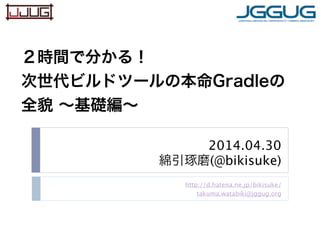 2014.04.30
綿引琢磨(@bikisuke)
http://d.hatena.ne.jp/bikisuke/
takuma.watabiki@jggug.org
２時間で分かる！
次世代ビルドツールの本命Gradleの
全貌 ∼基礎編∼
 