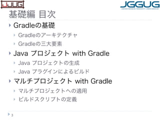 基礎編 目次
 Gradleの基礎
 Gradleのアーキテクチャ
 Gradleの三大要素
 Java プロジェクト with Gradle
 Java プロジェクトの生成
 Java プラグインによるビルド
 マルチプロジェク...
