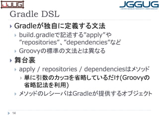 Gradle DSL
 Gradleが独自に定義する文法
 build.gradleで記述する”apply”や
”repositories”、”dependencies”など
 Groovyの標準の文法とは異なる
 舞台裏
 apply / repositories / dependenciesはメソッド
 単に引数のカッコを省略しているだけ(Groovyの
省略記法を利用)
 メソッドのレシーバはGradleが提供するオブジェクト
14
 