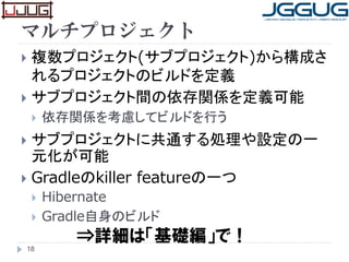 マルチプロジェクト
 複数プロジェクト(サブプロジェクト)から構成さ
れるプロジェクトのビルドを定義
 サブプロジェクト間の依存関係を定義可能
 依存関係を考慮してビルドを行う
 サブプロジェクトに共通する処理や設定の一
元化が可能
 Gradleのkiller featureの一つ
 Hibernate
 Gradle自身のビルド
18
⇒詳細は「基礎編」で！
 