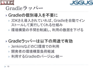 Gradleラッパー
 Gradleの個別導入を不要に
 JDKさえ導入されていれば、Gradleを自動でイン
ストールして実行してくれる仕組み
 環境構築の手間を削減し、利用の敷居を下げる
 Gradleラッパーは以下の用途で有効
 JenkinsなどのCI環境での利用
 開発者の環境構築負荷軽減
 利用するGradleのバージョン統一
19
 