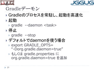 g
Gradleデーモン
 Gradleのプロセスを常駐し、起動を高速化
 起動
 gradle --daemon <task>
 停止
 gradle --stop
 デフォルトでdaemonを使う場合
 export GRADLE_OPTS=
“-Dorg.gradle.daemon=true”
 もしくは gradle.properties に
org.gradle.daemon=true を追加
21
 