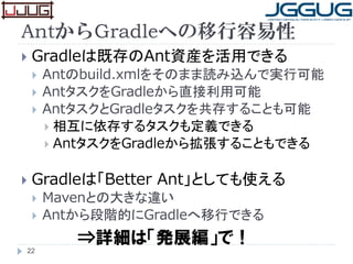 AntからGradleへの移行容易性
 Gradleは既存のAnt資産を活用できる
 Antのbuild.xmlをそのまま読み込んで実行可能
 AntタスクをGradleから直接利用可能
 AntタスクとGradleタスクを共存することも可能
 相互に依存するタスクも定義できる
 AntタスクをGradleから拡張することもできる
 Gradleは「Better Ant」としても使える
 Mavenとの大きな違い
 Antから段階的にGradleへ移行できる
22
⇒詳細は「発展編」で！
 