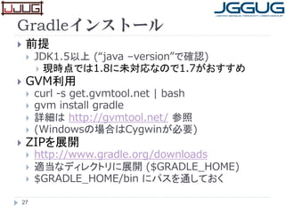 Gradleインストール
 前提
 JDK1.5以上 (“java –version”で確認)
 現時点では1.8に未対応なので1.7がおすすめ
 GVM利用
 curl -s get.gvmtool.net | bash
 gvm install gradle
 詳細は http://gvmtool.net/ 参照
 (Windowsの場合はCygwinが必要)
 ZIPを展開
 http://www.gradle.org/downloads
 適当なディレクトリに展開 ($GRADLE_HOME)
 $GRADLE_HOME/bin にパスを通しておく
27
 