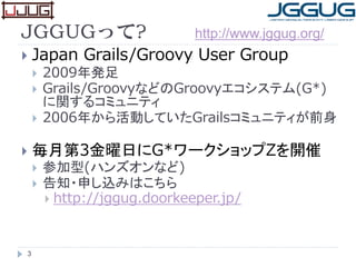 3
JGGUGって?
 Japan Grails/Groovy User Group
 2009年発足
 Grails/GroovyなどのGroovyエコシステム(G*)
に関するコミュニティ
 2006年から活動していたGrailsコミュニティが前身
 毎月第3金曜日にG*ワークショップZを開催
 参加型(ハンズオンなど)
 告知・申し込みはこちら
 http://jggug.doorkeeper.jp/
http://www.jggug.org/
 