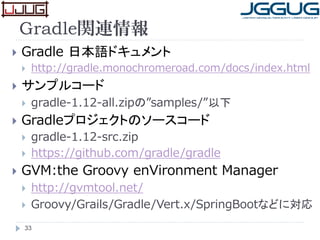 Gradle関連情報
 Gradle 日本語ドキュメント
 http://gradle.monochromeroad.com/docs/index.html
 サンプルコード
 gradle-1.12-all.zipの”samples/”以下
 Gradleプロジェクトのソースコード
 gradle-1.12-src.zip
 https://github.com/gradle/gradle
 GVM:the Groovy enVironment Manager
 http://gvmtool.net/
 Groovy/Grails/Gradle/Vert.x/SpringBootなどに対応
33
 