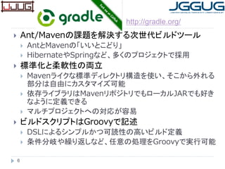  Ant/Mavenの課題を解決する次世代ビルドツール
 AntとMavenの「いいとこどり」
 HibernateやSpringなど、多くのプロジェクトで採用
 標準化と柔軟性の両立
 Mavenライクな標準ディレクトリ構造を使い、そこから外れる
部分は自由にカスタマイズ可能
 依存ライブラリはMavenリポジトリでもローカルJARでも好き
なように定義できる
 マルチプロジェクトへの対応が容易
 ビルドスクリプトはGroovyで記述
 DSLによるシンプルかつ可読性の高いビルド定義
 条件分岐や繰り返しなど、任意の処理をGroovyで実行可能
6
http://gradle.org/
 