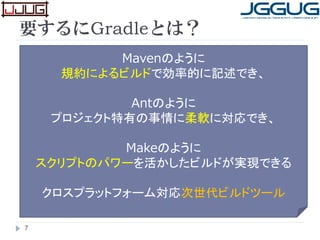 要するにGradleとは？
7
Mavenのように
規約によるビルドで効率的に記述でき、
Antのように
プロジェクト特有の事情に柔軟に対応でき、
Makeのように
スクリプトのパワーを活かしたビルドが実現できる
クロスプラットフォーム対応次世代ビルドツール
 