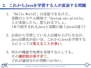 2. これからJavaを学習する人が直面する問題
Copyright © Acroquest Technology Co., Ltd. All rights reserved.
15
1. 「Hello World!」は実装できるけど、
実際のシステム開発で「System.out.println」
とか実装したら、怒られるでしょ。
(本で紹介されるJavaと実際に扱うJavaは違う)
2. 以前から学習している人は積み上げになるが、
Javaは歴史が長い分、これからJavaを学習する
人にとっては覚えることが多い。
3. 何かの機能や処理を実現するにしても、
その選択肢が多すぎて、
どれが適切なのか判断つかない。
 