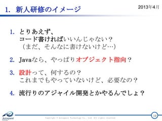 1. 新人研修のイメージ
1. とりあえず、
コード書ければいいんじゃない？
（まだ、そんなに書けないけど…）
2. Javaなら、やっぱりオブジェクト指向？
3. 設計って、何するの？
これまでもやっていないけど、必要なの？
4. 流行りのアジャイル開発とかやるんでしょ？
Copyright © Acroquest Technology Co., Ltd. All rights reserved.
19
2013年4月
 