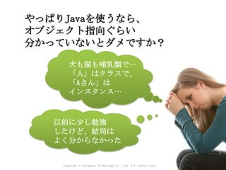 Copyright © Acroquest Technology Co., Ltd. All rights reserved.
やっぱりJavaを使うなら、
オブジェクト指向ぐらい
分かっていないとダメですか？
以前に少し勉強
したけど、結局は
よく分からなかった
犬も猫も哺乳類で…
「人」はクラスで、
「Aさん」は
インスタンス…
 