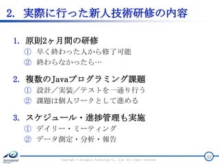 2. 実際に行った新人技術研修の内容
1. 原則2ヶ月間の研修
① 早く終わった人から修了可能
② 終わらなかったら…
2. 複数のJavaプログラミング課題
① 設計／実装／テストを一通り行う
② 課題は個人ワークとして進める
3. スケジュール・進捗管理も実施
① デイリー・ミーティング
② データ測定・分析・報告
Copyright © Acroquest Technology Co., Ltd. All rights reserved.
22
 