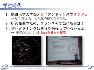学生時代
1. 筑波大学大学院メディアデザイン系のリケジョ
→大学4年から、可視化の研究を始めた。
2. 研究発表のため、フランスの学会にも参加！
3. プログラミングはあまり勉強していなかった。
→ 研究のために少しJavaを触った程度。
Copyright © Acroquest Technology Co., Ltd. All rights reserved.
3
 
