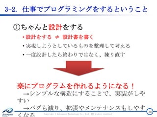 3-2. 仕事でプログラミングをするということ
Copyright © Acroquest Technology Co., Ltd. All rights reserved.
30
①ちゃんと設計をする
• 設計をする ≠ 設計書を書く
• 実現しようとしているものを整理して考える
• 一度設計したら終わりではなく、練り直す
楽にプログラムを作れるようになる！
→シンプルな構造にすることで、実装がしや
すい
→バグも減り、拡張やメンテナンスもしやす
 