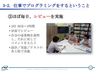 Copyright © Acroquest Technology Co., Ltd. All rights reserved.
32
③ほぼ毎日、レビューを実施
3-2. 仕事でプログラミングをするということ
• 1回 30分～1時間
• 対面でレビュー
• 自分の成果物を説明
し、それに対して
コメントをもらう
• 設計／実装／テストの
各工程で実施
 