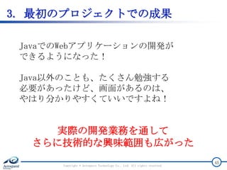 3. 最初のプロジェクトでの成果
Copyright © Acroquest Technology Co., Ltd. All rights reserved.
45
JavaでのWebアプリケーションの開発が
できるようになった！
Java以外のことも、たくさん勉強する
必要があったけど、画面があるのは、
やはり分かりやすくていいですよね！
実際の開発業務を通して
さらに技術的な興味範囲も広がった
 