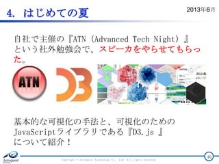 4. はじめての夏
Copyright © Acroquest Technology Co., Ltd. All rights reserved.
46
自社で主催の『ATN（Advanced Tech Night）』
という社外勉強会で、スピーカをやらせてもらっ
た。
基本的な可視化の手法と、可視化のための
JavaScriptライブラリである『D3.js 』
について紹介！
2013年8月
 