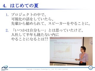 4. はじめての夏
1. プロジェクトの中で、
可視化の話をしていたら、
先輩から勧められて、スピーカーをやることに。
2. 「いつかは自分も…」とは思っていたけど、
入社して半年も経たない内に
やることになるとは!?
Copyright © Acroquest Technology Co., Ltd. All rights reserved.
48
 