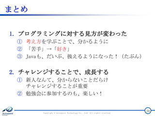 まとめ
1. プログラミングに対する見方が変わった
① 考え方を学ぶことで、分かるように
② 「苦手」→「好き」
③ Javaも、だいぶ、扱えるようになった！（たぶん）
2. チャレンジすることで、成長する
① 新人なんて、分からないことだらけ
チャレンジすることが重要
② 勉強会に参加するのも、楽しい！
Copyright © Acroquest Technology Co., Ltd. All rights reserved.
59
 
