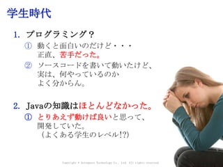 学生時代
1. プログラミング？
① 動くと面白いのだけど・・・
正直、苦手だった。
② ソースコードを書いて動いたけど、
実は、何やっているのか
よく分からん。
2. Javaの知識はほとんどなかった。
① とりあえず動けば良いと思って、
開発していた。
（よくある学生のレベル!?）
Copyright © Acroquest Technology Co., Ltd. All rights reserved.
 