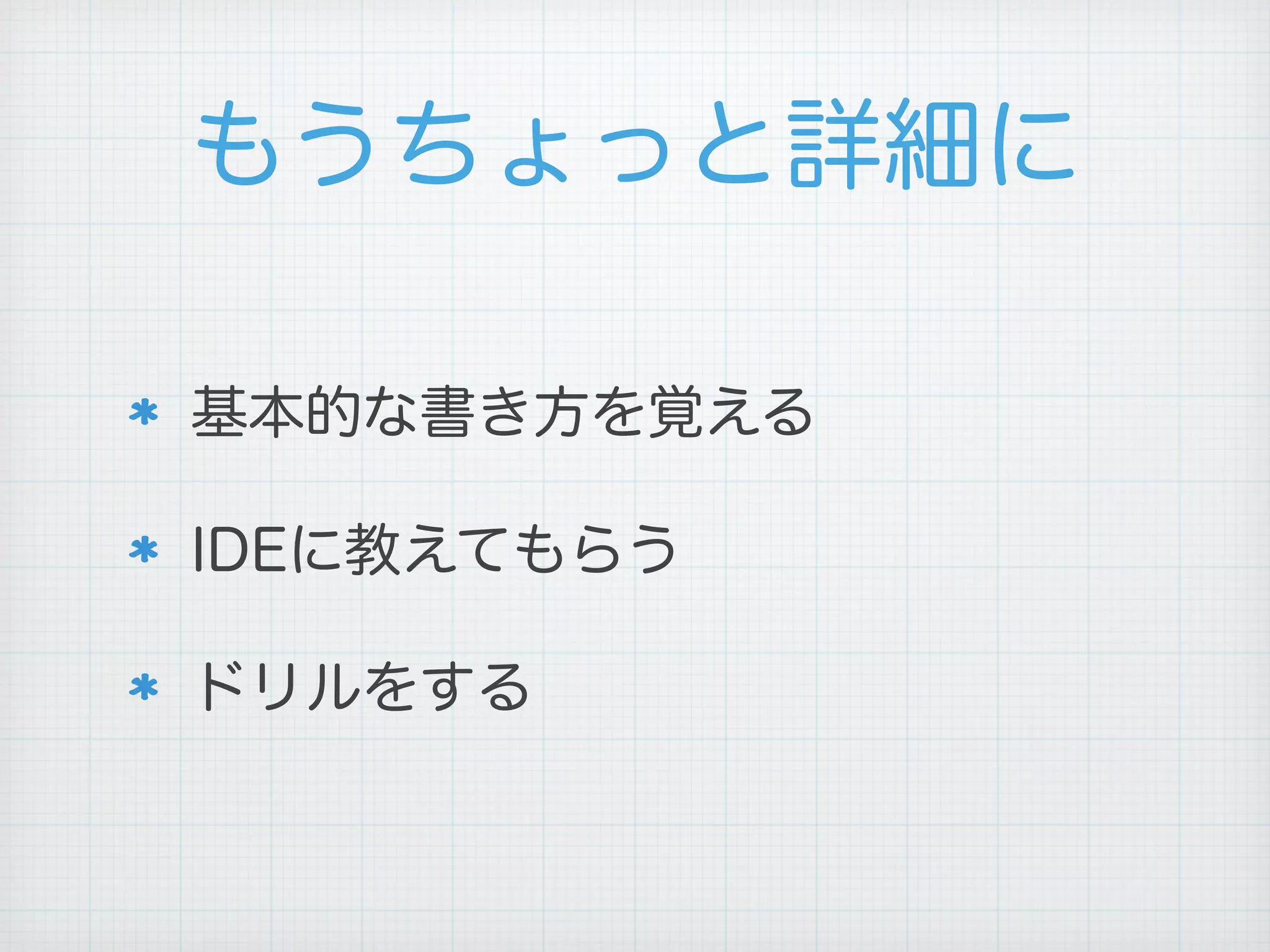 もうちょっと詳細に
基本的な書き方を覚える
IDEに教えてもらう
ドリルをする
 